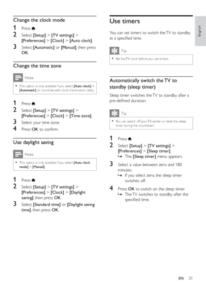 Page 2621
English
Use timers
You can set timers to switch the TV to standby 
at a specified time.
Tip
 
•
Set the TV clock before you use timers.
Automatically switch the TV to 
standby (sleep timer)
Sleep timer switches the TV to standby after a 
pre-defined duration.
Tip
 
•
You can switch off your TV earlier or reset the sleep 
timer during the countdown.
1 Press .
2 Select  [Setup] > [TV settings]  > 
[Preferences] > [Sleep timer].  
» The [Sleep timer] menu appears.
3 Select a value between zero and 180...