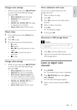 Page 3025
English
View a slideshow with music
You can view a picture slide show with 
background music.
1 Select an album of songs.
2 Press  OK.
3 Press  to return to the USB content 
browser.
4  Select an album of pictures.
5 Press  OK.
 
» The slideshow begins. 
6 To exit, press .
Disconnect a USB storage device
Caution
 
•
Follow this procedure to avoid damage to your USB 
storage device.
1 Press  to exit the USB browser.
2  Wait for five seconds, then disconnect the 
USB storage device.
Listen to digital...