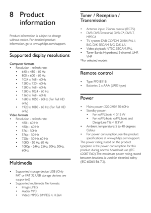 Page 4540
Tuner / Reception / 
Transmission
• Antenna input: 75ohm coaxial (IEC75)
•  DVB: DVB Terrestrial, DVB-C*, DVB-T, 
MPEG4
•  TV system: DVB COFDM 2K/8K; PAL I, 
B/G, D/K; SECAM B/G, D/K, L/L’ 
•  Video playback: NTSC, SECAM, PAL
•  Tuner Bands: Hyperband, S-channel, UHF, 
VHF
*For selected models
Remote control
•  Type: PF01E11B
•  Batteries: 2 x AAA (LR03 type)
Power
• Mains power : 220-240V, 50-60Hz
•  Standby power : 
• For xxPFL5xx6: < 0.15 W
•  For xxPFL4xx6, xxPFL3xx6, and 
DesignLine Tilt: < 0.3...