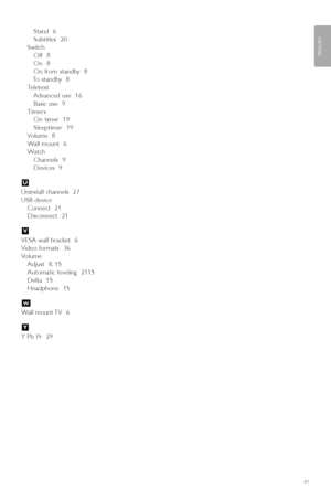 Page 43Stand  6
Subtitles  20
Switch
Off  8
On  8
On from standby  8
To standby  8
Teletext
Advanced use  16
Basic use  9
Timers
On timer  19
Sleeptimer  19
Volume  8
Wall mount  6
Watch
Channels  9
Devices  9
Uninstall channels  27
USB device
Connect  21
Disconnect  21
VESA wall bracket  6
Video formats  36
Volume
Adjust  8, 15
Automatic leveling  2115
Delta  15
Headphone  15
Wall mount TV  6
Y Pb Pr  29
Y
W
V
U
41
ENGLISH
index
2727.1_AUS.qxd  21-04-2008  10:23  Pagina 41
 