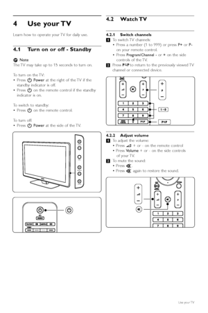 Page 104Use your TV 
Learn how to operate your TV for daily use.
4.1 Turn on or off - Standby
rNote
The TV may take up to 15 seconds to turn on.
To  turn on the TV:
• Press  BPower at the right of the TV if the
standby indicator is off.
• Press  Bon the remote control if the standby
indicator is on.
To  switch to standby:
• Press  Bon the remote control.
To  turn off:
• Press  BPower at the side of the TV.
4.2 Watch TV
4.2.1 Switch channels
‡To switch TV  channels:
• Press a number (1 to 999) or press  P+or P-...