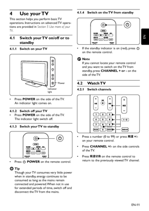 Page 13EN-11
EN
Use your TV 4 
This section helps you perform basic TV  
operations. Instructions on advanced TV opera-
tions are provided in Section 5 Use more of your 
TV.
4�1 Switch your TV on/off or to 
standby
Switch on your TV4�1�1 
POWER
CHANNE
L
MENU
VOLUME
indicator 
light
Po
we r
Press •	POWER on the side of the TV.  
An indicator light comes on.
Switch off your TV4�1�2 
Press •	POWER on the side of the TV.  
The indicator light s witch off.
Switch your TV to...