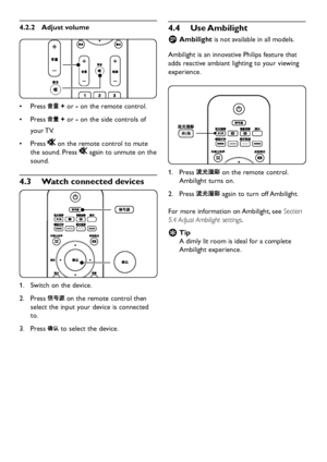 Page 14EN-12
Adjust volume4�2�2 
Press •	 + or - on the remote control.
Press •	 + or - on the side controls of 
your TV.
Press •	 on the remote control to mute 
the sound. Press  again to unmute on the 
sound.
Watch connected devices4�3 
Switch on the  device.1. 
Press 2.  on the remote control then 
select the input  your  device is connected 
to.
Press 3.  to select the  device. 
 
 
Use Ambilight 4�4 
Ambilight  Dis not available in all models. 
Ambilight is an...