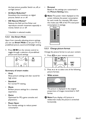 Page 19EN-17
EN
the best picture possible. Switch on, off, or 
on+light sensor*.
•	Artifacts Reduction* 
Smoothens the transitions on digital 
pictures. Switch on or off.
HD Natural Motion* •	
Reduces the field and line flicker and 
reproduces smooth movement especiall y in 
movies. Switch on or off. 
 
* Available in selected models.
5�3�2 Use Smart Mode
Apart from manually adjusting picture settings, 
you can use Smart Mode to set  your TV to...