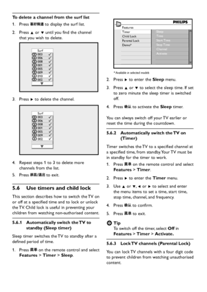 Page 22EN-20
To delete a channel from the surf list
Press 1.  to  displa y the surf list.
Press 2. Î or ï until  you find the channel 
that  you  wish to  delete.  
Surf
003
006
008
001
005
009
010
002
Press 3. Æ to  delete the channel. 
Surf
003
006
008
001
005
009
002
Repeat steps 1 to 3 to  delete more 4. 
channels from the list.
Press 5.  to exit.
Use timers and child 5�6 lock
This section  describes how to switch the TV on 
or off at a specified time...