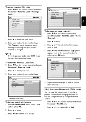 Page 23EN-21
EN
To set or change a PIN code
Press1.   on the remote control and select 
Features > Parental Lock > Change 
code. 
Parental Lock
Lock Channel
Change Code
Clear All
Lock All
Press 2. Æ to enter the code setup.
Enter  your code  with the number  ke ys. 3.  
The Features menu reappears  with a 
message confirming that  your code is 
created or changed.
Tip  E
If y ou forget y our code, enter ‘0711’ twice 
to override an y...