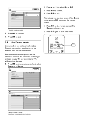 Page 24EN-22
Features
Timer
Child Lock
Parental Lock
Demo*Off
On
* Available in selected models
Press 3.  to confirm.
Press 4.  to exit.
Use De5�7 mo mode
Demo mode is not available in all models. 
Consult  your product specification to see 
whether  your set has  demo mode. 
The demo mode enables  you to see the 
difference betw een the new video technologies 
available on  your TV and conventional TVs 
without these features.
Press 1....