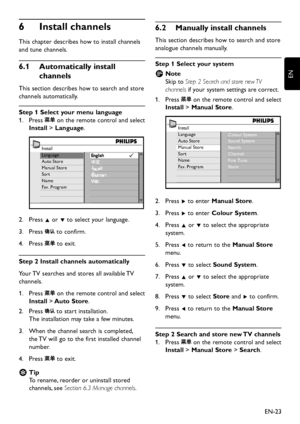 Page 25EN-23
EN
6 Install channels
This chapter describes how to install channels 
and tune channels.
6�1 Automatically install 
channels
This section  describes how to search and store 
channels automaticall y.
Step 1 Select your menu language
Press 1.   on the remote control and select 
Install > Language. 
Install
Language
Auto Store
Manual Store
Sort
Nam e
Fav. Program
Press 2.  Î or ï to select  your language.
Press 3.   to confirm.
Press 4.  to exit.
Step 2 Install...