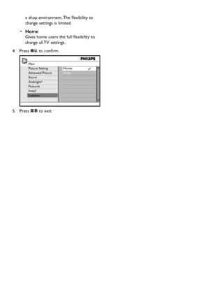 Page 28EN-26
a shop environment. The flexibility to 
change settings is limited.
Home•	 
Gives home users the full flexibility to 
change all TV settings.
Press 4.  to confirm. 
Main
Picture Setting
Advanced Picture
Sound
Ambilight*
Features
Install
LocationHome
Shop
Press 5.  to exit.
Downloaded From TV-Manual.com Manuals 