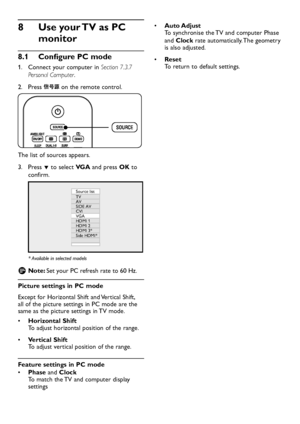 Page 34EN-32
Use your TV as PC 8 
monitor
Configure PC mode8�1 
1. Connect  your computer in Section 7.3.7 
Personal Computer.
Press 2.   on the remote control. 
The list of sources appears.
Press 3. ï to select VGA and press OK to 
confirm. 
Source list
TV
AV
SIDE AV
CVI
VGA
HDMI 1
HDMI 2
HDMI 3*
Side HDMI*
*  Available in selected models
Note:  DSet y our PC refresh rate to 60 Hz.
Picture settings in PC mode
Except for Horizontal Shift and Vertical Shift, all of the picture settings in PC...