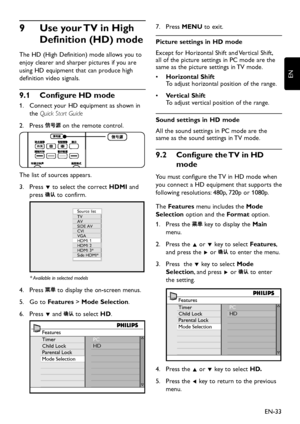 Page 35EN-33
EN
Use your TV in High 9 
Definition (HD) mode
The HD (High Definition) mode allows you to 
enjo y clearer and sharper pictures if  you are 
using HD equipment that can produce high 
definition video signals.
Configure HD mode9�1 
1.  Connect  your HD equipment as sho wn in 
the Quick Start Guide
Press 2.  on the remote control. 
The list of sources appears.
Press 3. ï to select the correct HDMI and 
press  to confirm. 
Source list
TV
AV
SIDE AV
CVI...