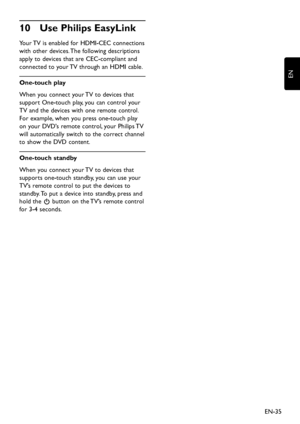 Page 37EN-35
EN
Use Philips EasyLink10 
Your TV is enabled for HDMI-CEC connections 
with other devices. The follo wing descriptions 
apply to  devices that are CEC-compliant and 
connected to  your TV through an HDMI cable.
One-touch play
When  you connect  your TV to  devices that 
support One-touch pla y,  you can control  your 
TV and the  devices with one remote control. 
For example,  when you press one-touch pla y 
on...