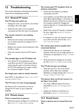 Page 39EN-37
EN
Troubleshooting 12 
This section describes commonl y-encountered 
issues and accompan ying solutions.
General TV issues 12�1 
The TV does not switch on:
Unplug the mains cor d, wait for one minute •	
and plug in the mains again.
Verify that the mains cor d is properly •	
connected and that the mains are po wered.
The remote control is not working 
properly:
Verify that the remote control batteries •	
are correctl y inserted...