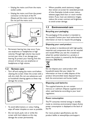 Page 6EN-4
Unplug the mains cord from the mains •	
socket outlet. 
Unplug the mains cor d from the power •	
connector at the back of the TV.  
Al wa ys pull the mains cor d by the plug. 
Do not pull the mains cor d. 
Permanent hearing loss ma y occur if you •	
use earphones or headphones at high 
volumes. Though high volume ma y sound 
normal over time, it can damage your 
hearing. To protect  your hearing, limit the 
amount of time...