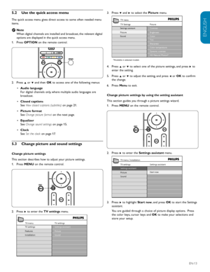 Page 15ENGLISH
FRANÇAISE
ESPAÑOL
EN-13
5.2  Use	the	quick	access	menu
The quick access menu gives direct access to some often needed menu 
items.  
Note 
 
D
When digital channels are installed and broadcast, the relevant digital 
options are displayed in the quick access menu.
Press 1.
  OPTION on the remote control. 
Press 2.
  Î or ï and then  OK to access one of the following menus:
Audio language
•	  
For digital channels only, where multiple audio languages are 
broadcast.
Closed captions 
•	
See  View...