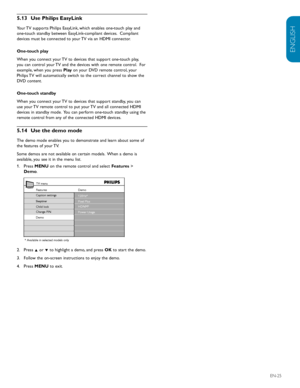 Page 27ENGLISH
FRANÇAISE
ESPAÑOL
EN-25
5.13  Use Philips EasyLink
Your TV supports Philips EasyLink, which enables one-touch play and 
one-touch standby between EasyLink-compliant devices.  Compliant 
devices must be connected to your TV via an HDMI connector.
One-touch play 
When you connect your TV to devices that support one-touch play, 
you can control your TV and the devices with one remote control.  For 
example, when you press  Play on your DVD remote control, your 
Philips TV will automatically switch...