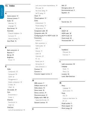 Page 40EN-38
ENGLISH
FRANÇAISE
ESPAÑOL
Index13.
 
A
Active control  14
Antenna, connect  7
Audio  15
Alternate  15
Language  15
Auto format  14
Automatic Channel installation  26
Surround  15
Volume leveling  15
Auto Mode  16
B
Back connectors  6
Batteries  7
Blu-ray  29
Brightness Picture  14
C
CableComponent  30
Composite  30
HDMI  30
Management  8
Quality comparison  30
S-Video  30
YPbPr  30
CA module  29
Care Environment  5
Screen  5
Channels Favorite list  16
Install  26
Child lock Lock all...