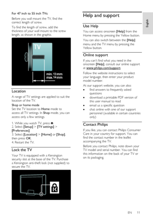 Page 11     
EN      11   
English
 
For 47 inch to 55 inch TVs: 
Before you wall mount the TV, find the 
correct length of screw.  
To find the length of screw, add the 
thickness of your wall mount to the screw 
length, as shown in the graphic. 
  
Location 
A range of TV settings are applied to suit the 
location of the TV. 
Shop or home mode 
Set the TV location to Home mode to 
access all TV settings. In Shop mode, you can 
access only a few settings.     
1. While you watch TV, press . 2. Select [Setup] >...