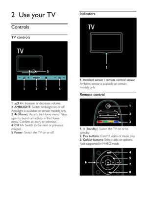 Page 12  
EN      12       
2 Use your TV 
Controls 
TV controls  
 
1.  +/-: Increase or decrease volume. 
2. AMBILIGHT: Switch Ambilight on or off.     
Ambilight is available on certain models only. 3.  (Home): Access the Home menu. Press 
again to launch an activity in the Home 
menu. Confirm an entry or selection.   4. CH +/-: Switch to the next or previous 
channel.   5. Power: Switch the TV on or off.   
  
Indicators  
 
1. Ambient sensor / remote control sensor 
Ambient sensor is available on certain...