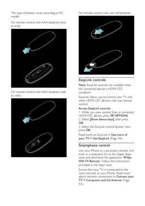 Page 14  
EN      14       
The type of battery varies according to RC 
model:   
For remote control with AAA batteries (end 
to end): 
   
For remote control with AAA batteries (side 
by side): 
 
For remote control with coin cell batteries: 
  
EasyLink controls 
Note: EasyLink controls are available when 
the connected device is HDMI-CEC 
compliant. 
EasyLink allows you to control your TV and 
other HDMI-CEC devices with one remote 
control. 
Access EasyLink controls 
1. While you view content from a...