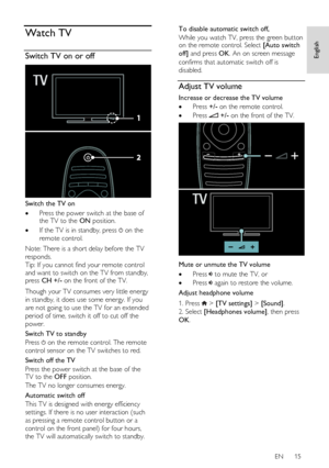 Page 15     
EN      15   
English
 Watch TV 
Switch TV on or off  
 
Switch the TV on 
 Press the power switch at the base of the TV to the ON position. 
 If the TV is in standby, press  on the 
remote control. 
Note: There is a short delay before the TV 
responds. 
Tip: If you cannot find your remote control 
and want to switch on the TV from standby, press CH +/- on the front of the TV.  
Though your TV consumes very little energy 
in standby, it does use some energy. If you 
are not going to use the TV...