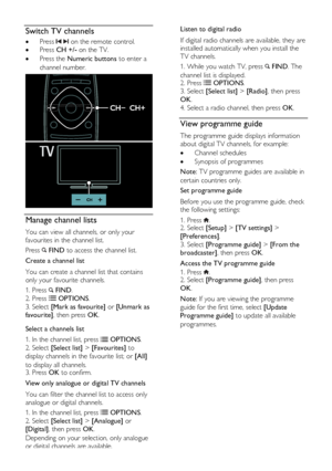 Page 16  
EN      16       
Switch TV channels 
 Press   on the remote control. 
 Press CH +/- on the TV. 
 Press the Numeric buttons to enter a 
channel number. 
  
Manage channel lists 
You can view all channels, or only your 
favourites in the channel list. 
Press  FIND to access the channel list. 
Create a channel list 
You can create a channel list that contains 
only your favourite channels. 
1. Press  FIND. 
2. Press  OPTIONS. 
3. Select [Mark as favourite] or [Unmark as 
favourite], then press OK....