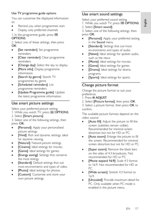 Page 17     
EN      17   
English
 
Use TV programme guide options 
You can customise the displayed information 
to: 
 Remind you when programmes start 
 Display only preferred channels 
1. In the programme guide, press  OPTIONS. 
2. Select one of these settings, then press OK: 
 [Set reminder]: Set programme 
reminders. 
 [Clear reminder]: Clear programme 
reminders. 
 [Change day]: Select the day to display. 
 [More info]: Display programme 
information. 
 [Search by genre]: Search TV 
programmes by...