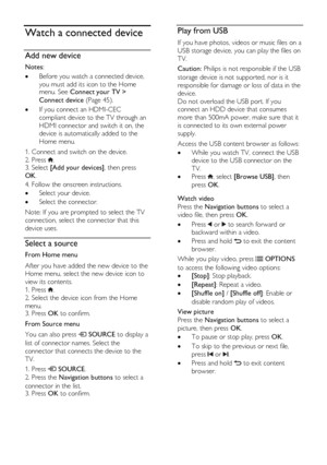 Page 18  
EN      18       
Watch a connected device 
Add new device 
Notes:  
 Before you watch a connected device, 
you must add its icon to the Home menu. See Connect your TV > 
Connect device (Page 45). 
 If you connect an HDMI-CEC 
compliant device to the TV through an 
HDMI connector and switch it on, the 
device is automatically added to the 
Home menu. 
1. Connect and switch on the device. 
2. Press . 3. Select [Add your devices], then press 
OK.   
4. Follow the onscreen instructions. 
 Select your...