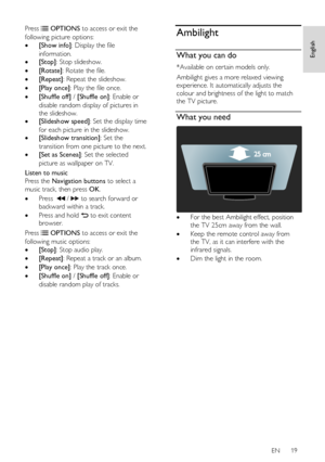 Page 19     
EN      19   
English
 
Press  OPTIONS to access or exit the 
following picture options: 
 [Show info]: Display the file 
information.  
 [Stop]: Stop slideshow. 
 [Rotate]: Rotate the file. 
 [Repeat]: Repeat the slideshow. 
 [Play once]: Play the file once. 
 [Shuffle off] / [Shuffle on]: Enable or 
disable random display of pictures in 
the slideshow. 
 [Slideshow speed]: Set the display time 
for each picture in the slideshow. 
 [Slideshow transition]: Set the 
transition from one...