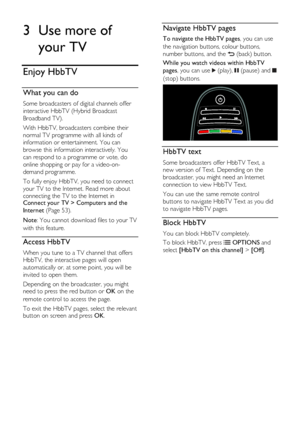 Page 26  
EN      26       
3 Use more of 
your TV 
Enjoy HbbTV 
What you can do 
Some broadcasters of digital channels offer 
interactive HbbTV (Hybrid Broadcast 
Broadband TV). 
With HbbTV, broadcasters combine their 
normal TV programme with all kinds of 
information or entertainment. You can 
browse this information interactively. You 
can respond to a programme or vote, do 
online shopping or pay for a video-on-
demand programme.  
To fully enjoy HbbTV, you need to connect 
your TV to the Internet. Read...