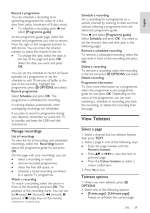 Page 29     
EN      29   
English
 
Record a programme 
You can schedule a recording of an 
upcoming programme for today or a few 
days from today (maximum of 8 days away).  
 To schedule a recording, press  and select [Programme guide].  
At the programme guide page, select the 
channel and programme you wish to record. 
Press the right or left navigation buttons to 
shift the list. You can enter the channel 
number to select the channel in the list. 
 To change the date, select the date at the top of the...