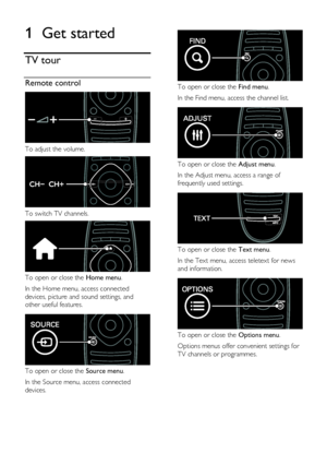 Page 4  
EN      4       
1 Get started 
TV tour 
Remote control  
 
To adjust the volume.  
 
To switch TV channels.  
 
To open or close the Home menu. 
In the Home menu, access connected 
devices, picture and sound settings, and 
other useful features.   
 
To open or close the Source menu. 
In the Source menu, access connected 
devices. 
  
 
To open or close the Find menu.  
In the Find menu, access the channel list.   
 
To open or close the Adjust menu. 
In the Adjust menu, access a range of 
frequently...