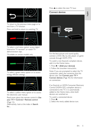 Page 5     
EN      5   
English
 
  
 
To return to the previous menu page or to 
exit from a TV function.  
Press and hold to return to watching TV.  
 
To select a red menu option, access digital 
Interactive TV services*, or watch TV 
demonstration clips. 
*Available on certain models only.  
 
To select a green menu option or to access 
energy efficient settings.  
 
To select a yellow menu option or to access 
the electronic user manual. 
Read more about the remote control in Use 
your TV > Controls >...