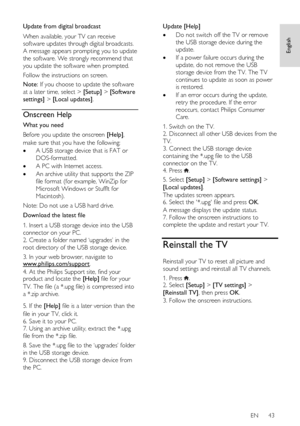 Page 43     
EN      43   
English
 
Update from digital broadcast 
When available, your TV can receive 
software updates through digital broadcasts. 
A message appears prompting you to update 
the software. We strongly recommend that 
you update the software when prompted.  
Follow the instructions on screen. 
Note: If you choose to update the software 
at a later time, select > [Setup] > [Software 
settings] > [Local updates].  
Onscreen Help 
What you need 
Before you update the onscreen [Help], 
make sure...