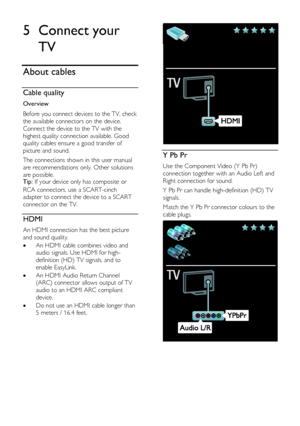 Page 44  
EN      44       
5 Connect your 
TV 
About cables 
Cable quality  
Overview 
Before you connect devices to the TV, check 
the available connectors on the device. 
Connect the device to the TV with the 
highest quality connection available. Good 
quality cables ensure a good transfer of 
picture and sound. 
The connections shown in this user manual 
are recommendations only. Other solutions 
are possible. Tip: If your device only has composite or 
RCA connectors, use a SCART-cinch 
adapter to connect...