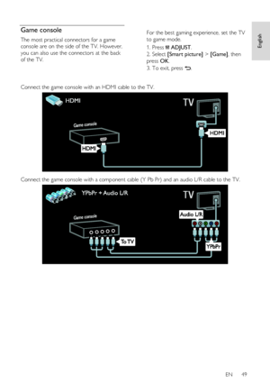 Page 49     
EN      49   
English
 Game console 
The most practical connectors for a game 
console are on the side of the TV. However, 
you can also use the connectors at the back 
of the TV. 
 
 
For the best gaming experience, set the TV 
to game mode. 
1. Press  ADJUST. 
2. Select [Smart picture] > [Game], then 
press OK. 
3. To exit, press .  
 
Connect the game console with an HDMI cable to the TV. 
   
Connect the game console with a component cable (Y Pb Pr) and an audio L/R cable to the TV. 
  
   