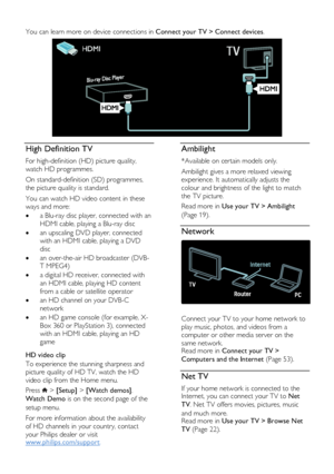 Page 6  
EN      6       
You can learn more on device connections in Connect your TV > Connect devices. 
  
High Definition TV 
For high-definition (HD) picture quality, 
watch HD programmes.  
On standard-definition (SD) programmes, 
the picture quality is standard.  
You can watch HD video content in these 
ways and more:  
 a Blu-ray disc player, connected with an 
HDMI cable, playing a Blu-ray disc 
 an upscaling DVD player, connected 
with an HDMI cable, playing a DVD 
disc 
 an over-the-air HD...