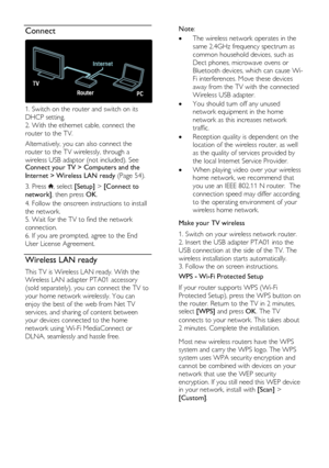 Page 54  
EN      54       
Connect  
 
1. Switch on the router and switch on its 
DHCP setting. 
2. With the ethernet cable, connect the 
router to the TV. 
Alternatively, you can also connect the 
router to the TV wirelessly, through a 
wireless USB adaptor (not included). See Connect your TV > Computers and the 
Internet > Wireless LAN ready (Page 54). 
3. Press , select [Setup] > [Connect to 
network], then press OK. 
4. Follow the onscreen instructions to install 
the network. 
5. Wait for the TV to find...