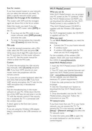 Page 55     
EN      55   
English
 
Scan for routers 
If you have several routers in your network, 
you can select the network you need. To 
select a specific network router, press [Scan]on the first page of the installation.  
The routers with WPS and the strongest 
signal are shown first in the list on screen. 
Select the router you need. If you are connecting a WPS router, select [WPS] on 
the TV. 
 If you have set the PIN code in your router software, select [WPS pincode:] 
and enter the code.  
 To...