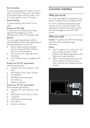 Page 56  
EN      56       
Start projecting 
To start projecting the PC screen on the TV, 
click on the small TV-like icon in the taskbar 
at the bottom right of the PC screen. Your 
PC screen appears on your TV screen. 
Stop projecting 
To stop projecting, click on the TV icon 
again. 
Project your PC: Help 
To read the Wi-Fi MediaConnect Help, 
right-click the program icon in the 
notification tray of the PC and select Help. 
Specifics 
You can project high-definition (HD) or 
standard-definition (SD) video,...