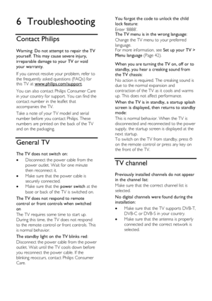 Page 58  
EN      58       
6 Troubleshooting 
Contact Philips 
 
Warning: Do not attempt to repair the TV 
yourself. This may cause severe injury, 
irreparable damage to your TV or void 
your warranty. 
If you cannot resolve your problem, refer to 
the frequently asked questions (FAQs) for this TV at www.philips.com/support. 
You can also contact Philips Consumer Care 
in your country for support. You can find the 
contact number in the leaflet that 
accompanies the TV. 
Take a note of your TV model and serial...