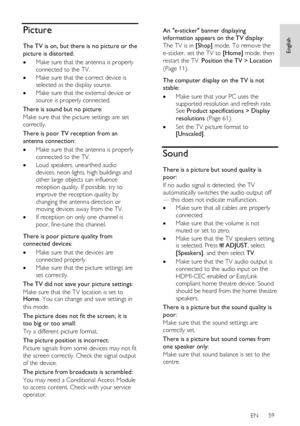 Page 59     
EN      59   
English
 Picture 
The TV is on, but there is no picture or the 
picture is distorted: 
 Make sure that the antenna is properly 
connected to the TV. 
 Make sure that the correct device is 
selected as the display source. 
 Make sure that the external device or 
source is properly connected. 
There is sound but no picture: 
Make sure that the picture settings are set 
correctly. 
There is poor TV reception from an 
antenna connection: 
 Make sure that the antenna is properly...