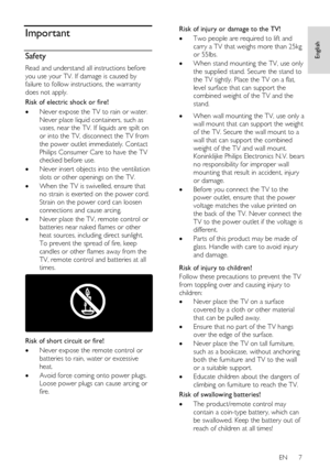 Page 7     
EN      7   
English
 Important 
Safety 
Read and understand all instructions before 
you use your TV. If damage is caused by 
failure to follow instructions, the warranty 
does not apply. 
Risk of electric shock or fire! 
 Never expose the TV to rain or water. 
Never place liquid containers, such as 
vases, near the TV. If liquids are spilt on 
or into the TV, disconnect the TV from 
the power outlet immediately. Contact 
Philips Consumer Care to have the TV 
checked before use. 
 Never insert...