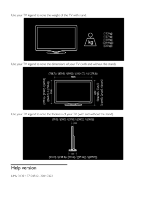 Page 64  
EN      64       
  
Use your TV legend to note the weight of the TV with stand. 
  
Use your TV legend to note the dimensions of your TV (with and without the stand). 
   
Use your TV legend to note the thickness of your TV (with and without the stand). 
  
Help version 
UMv 3139 137 04512- 20110322 
    