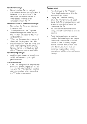 Page 8  
EN      8       
Risk of overheating! 
 Never install the TV in a confined 
space. Always leave a space of at least 4 
inches or 10 cm around the TV for 
ventilation. Ensure that curtains or 
other objects never cover the 
ventilation slots on the TV. 
Risk of injury, fire or power cord damage! 
 Never place the TV or any objects on 
the power cord. 
 To easily disconnect the TV power 
cord from the power outlet, ensure 
that you have full access to the power 
cord at all times. 
 When you...