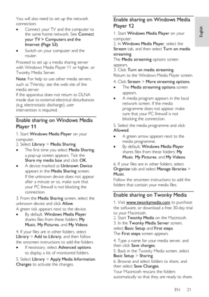 Page 21     
EN      21   
English
 
You will also need to set up the network 
connection: 
 Connect your TV and the computer to the same home network. See Connect 
your TV > Computers and the 
Internet (Page 53). 
 Switch on your computer and the 
router. 
Proceed to set up a media sharing server 
with Windows Media Player 11 or higher, or 
Twonky Media Server. 
Note: For help to use other media servers, 
such as TVersity, see the web site of the 
media server.   
If the apparatus does not return to DLNA...