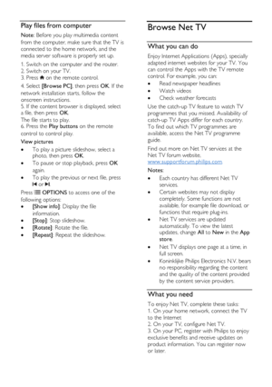 Page 22  
EN      22       
Play files from computer 
Note: Before you play multimedia content 
from the computer, make sure that the TV is 
connected to the home network, and the 
media server software is properly set up. 
1. Switch on the computer and the router.   
2. Switch on your TV.   
3. Press  on the remote control. 
4. Select [Browse PC], then press OK. If the 
network installation starts, follow the 
onscreen instructions. 
5. If the content browser is displayed, select a file, then press OK.   
The...