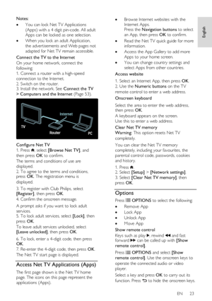 Page 23     
EN      23   
English
 
Notes: 
 You can lock Net TV Applications 
(Apps) with a 4 digit pin-code. All adult 
Apps can be locked as one selection. 
 When you lock an adult Application, 
the advertisements and Web pages not 
adapted for Net TV remain accessible. 
Connect the TV to the Internet 
On your home network, connect the 
following: 
1. Connect a router with a high-speed 
connection to the Internet. 
2. Switch on the router. 3. Install the network. See Connect the TV 
> Computers and the...