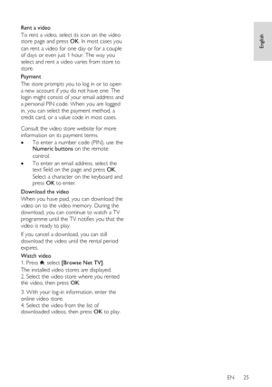 Page 25     
EN      25   
English
 
  
Rent a video 
To rent a video, select its icon on the video store page and press OK. In most cases you 
can rent a video for one day or for a couple 
of days or even just 1 hour. The way you 
select and rent a video varies from store to 
store. 
Payment 
The store prompts you to log in or to open 
a new account if you do not have one. The 
login might consist of your email address and 
a personal PIN code. When you are logged 
in, you can select the payment method, a...