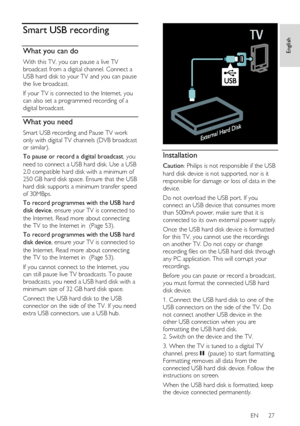 Page 27     
EN      27   
English
 Smart USB recording 
What you can do 
With this TV, you can pause a live TV 
broadcast from a digital channel. Connect a 
USB hard disk to your TV and you can pause 
the live broadcast. 
If your TV is connected to the Internet, you 
can also set a programmed recording of a 
digital broadcast. 
What you need 
Smart USB recording and Pause TV work 
only with digital TV channels (DVB broadcast 
or similar). 
To pause or record a digital broadcast, you 
need to connect a USB hard...